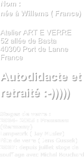 Nom : Alain Callistenée à Willems ( France)

Atelier ART E VERRE
52 allée de Basta
40300 Port de Lanne
France

Autodidacte et retraité :-)))))

Stages de verre :
2004- 2005 : Frauenau (Germany)
Lampwork ( Jay Musler)
Pâte de verre ( Jens Gussek)
2007: depuis juillet stage de soufflage avec Michel Bouchard

